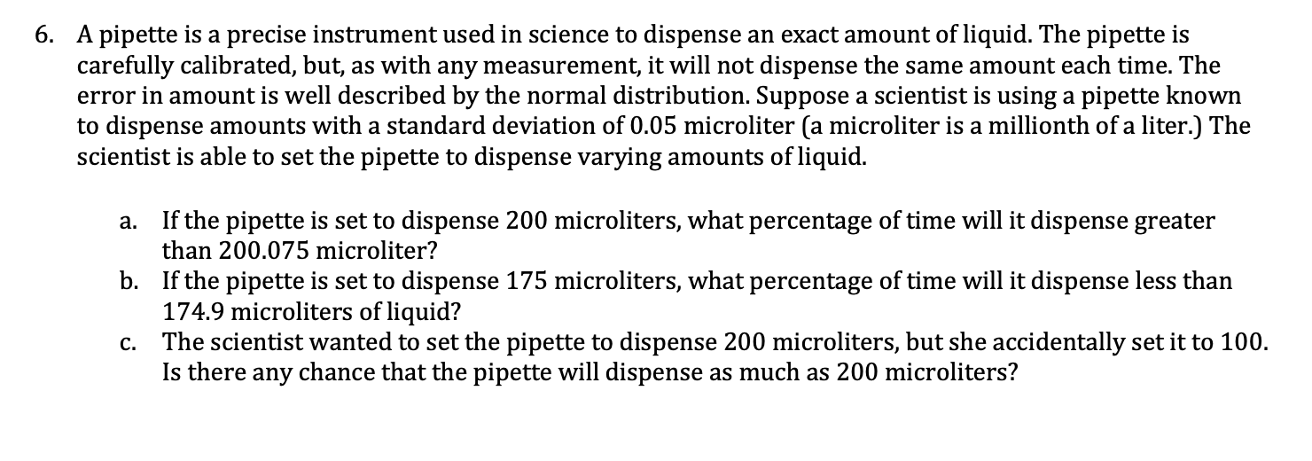 If the pipette is set to dispense 200 microliters, what percentage of time will it dispense greater
than 200.075 microliter?
а.
b. If the pipette is set to dispense 175 microliters, what percentage of time will it dispense less than
174.9 microliters of liquid?
c. The scientist wanted to set the pipette to dispense 200 microliters, but she accidentally set it to 100.
Is there any chance that the pipette will dispense as much as 200 microliters?
