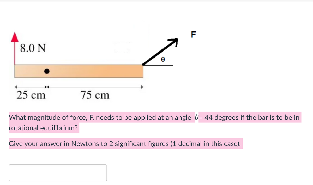 8.0 N
25 cm
75 cm
F
What magnitude of force, F, needs to be applied at an angle = 44 degrees if the bar is to be in
rotational equilibrium?
Give your answer in Newtons to 2 significant figures (1 decimal in this case).