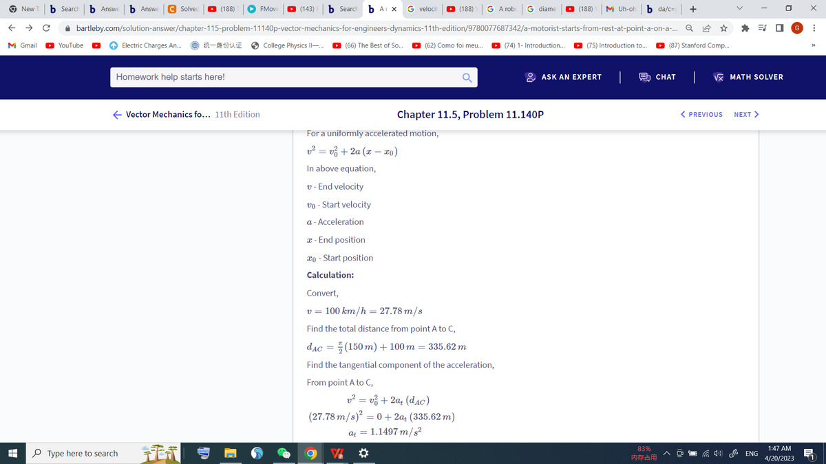 New b Search b Answe b Answe C Solved ▸ (188) ► FMovie ▸ (143) b Search b Arx G velocit ▸ (188) G A robo G diame
M Uh-oh b da/c=| +
✰ bartleby.com/solution-answer/chapter-115-problem-11140p-vector-mechanics-for-engineers-dynamics-11th-edition/9780077687342/a-motorist-starts-from-rest-at-point-a-on-a-... Q
统一身份认证 → College Physics II-... ►▸ (66) The Best of So... ▸ (62) Como foi meu...
YouTube
▸ (87) Stanford Comp...
M Gmail
Electric Charges An...
Homework help starts here!
← Vector Mechanics fo... 11th Edition
Type here to search
[
For a uniformly accelerated motion,
v² = v² + 2a (x − xo)
In above equation,
v - End velocity
vo - Start velocity
a - Acceleration
x - End position
co - Start position
Calculation:
Convert,
v = 100 km/h = 27.78 m/s
Find the total distance from point A to C,
dac = (150 m) + 100 m = 335.62 m
Find the tangential component of the acceleration,
From point A to C,
Chapter 11.5, Problem 11.140P
v = v + 2a (dac)
(27.78 m/s)² = 0+2a+ (335.62 m)
at = 1.1497 m/s²
(188)
(74) 1- Introduction... ▸ (75) Introduction to...
ASK AN EXPERT
CHAT
83%
内存占用
√x MATH SOLVER
< PREVIOUS
NEXT >
口 G
4) ENG
1:47 AM
4/20/2023
X
⠀
>>
1