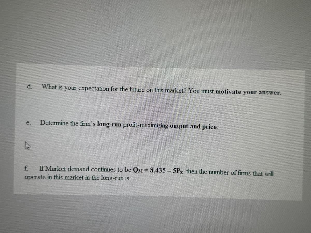 d
What is your expectation for the future on this market? You must motivate your answer.
e.
Determine the firm's long-run profit-maximizing output and price.
f
If Market demand continues to be QM = 8,435-5Px, then the number of firms that will
operate in this market in the long-run is: