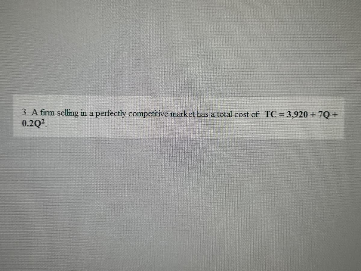 3. A firm selling in a perfectly competitive market has a total cost of TC = 3,920 + 7Q+
0.2Q²