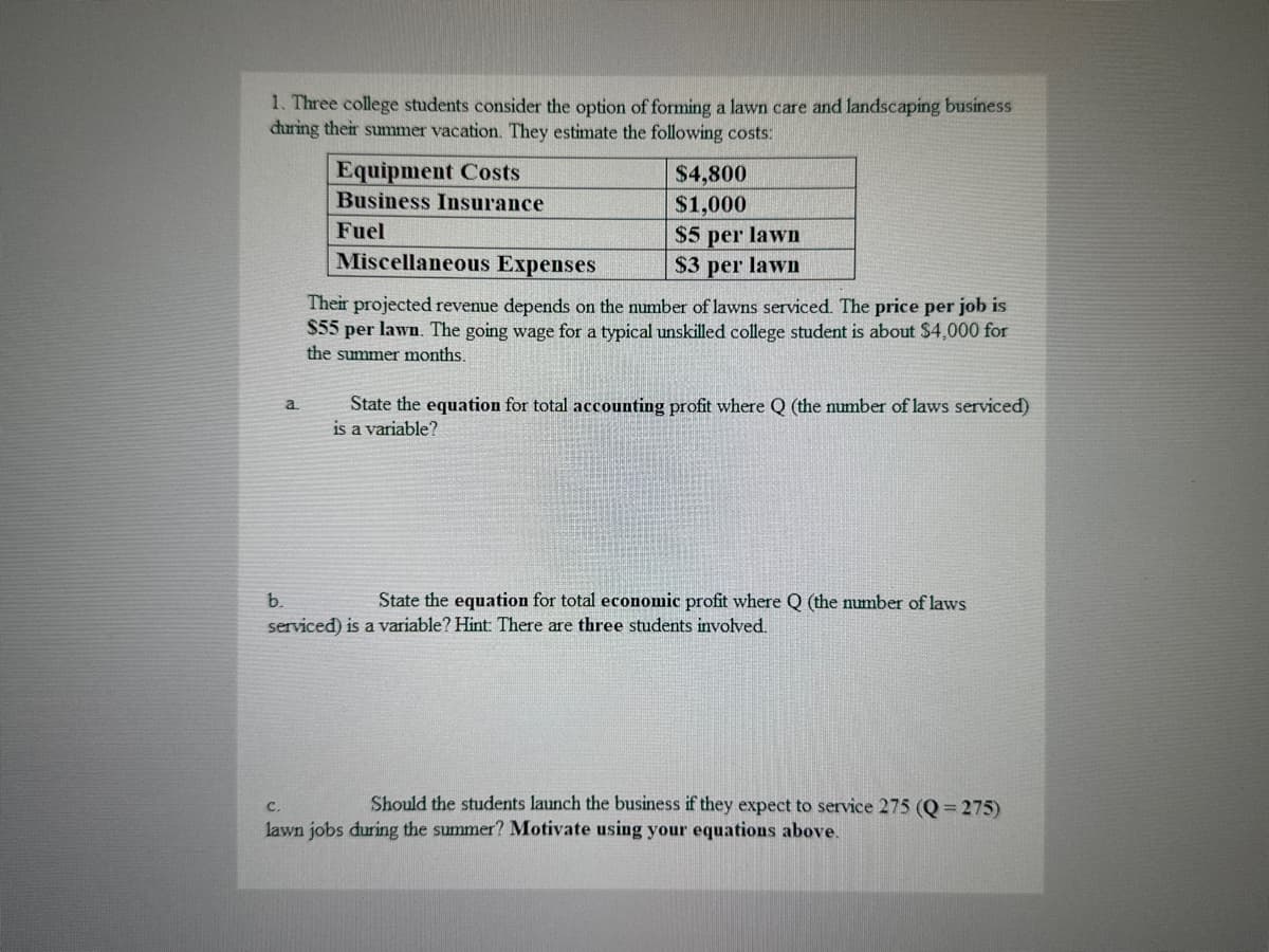 1. Three college students consider the option of forming a lawn care and landscaping business
during their summer vacation. They estimate the following costs:
a
Equipment Costs
Business Insurance
Fuel
Miscellaneous Expenses
$4,800
$1,000
$5 per lawn
$3 per lawn
Their projected revenue depends on the number of lawns serviced. The price per job is
$55 per lawn. The going wage for a typical unskilled college student is about $4,000 for
the summer months.
State the equation for total accounting profit where Q (the number of laws serviced)
is a variable?
b.
State the equation for total economic profit where Q (the number of laws
serviced) is a variable? Hint: There are three students involved.
C.
Should the students launch the business if they expect to service 275 (Q= 275)
lawn jobs during the summer? Motivate using your equations above.