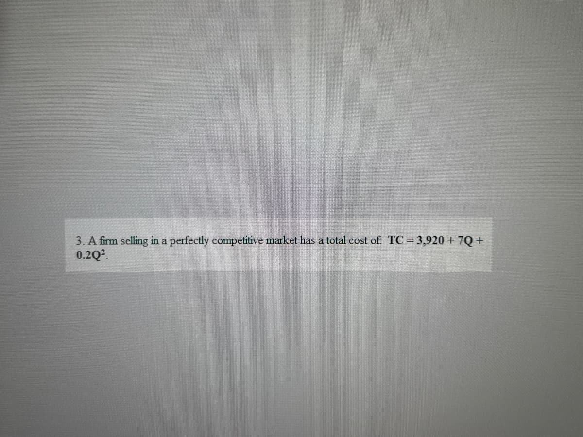 3. A firm selling in a perfectly competitive market has a total cost of TC = 3,920 +7Q+
0.2Q2