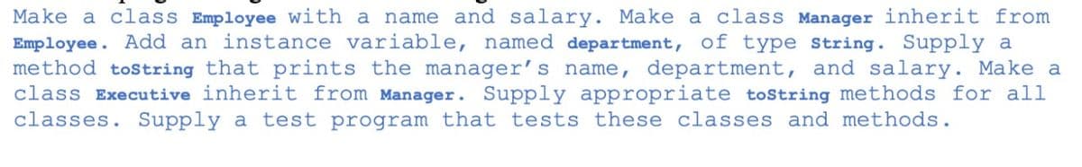Make a class Employee with a name and salary. Make a class Manager inherit from
Employee. Add an instance variable, named department, of type string. Supply a
method tostring that prints the manager’s name, department, and salary. Make a
class Executive inherit from Manager. Supply appropriate tostring methods for all
classes. Supply a test program that tests these classes and methods.
