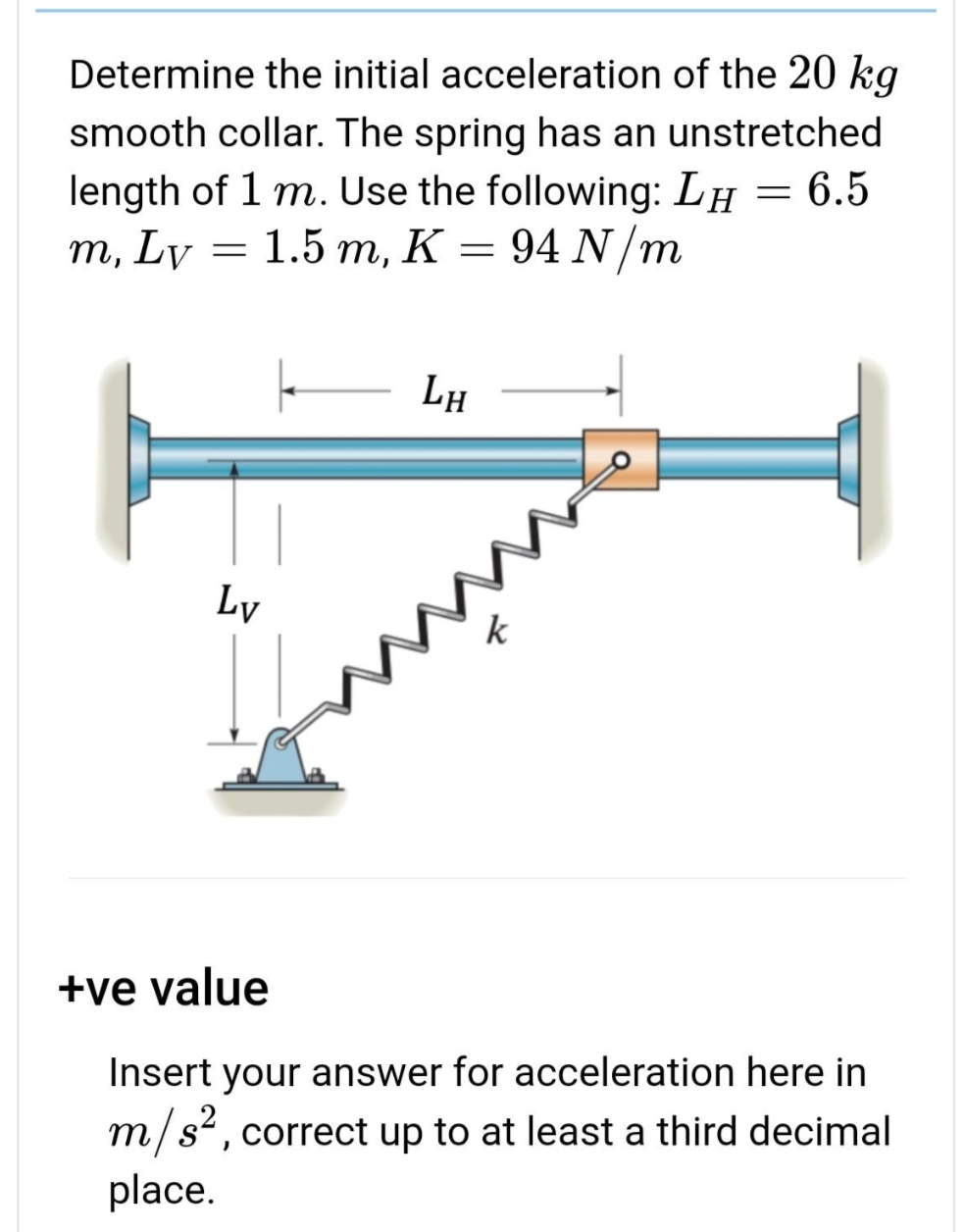Determine the initial acceleration of the 20 kg
smooth collar. The spring has an unstretched
length of 1 m. Use the following: LH = 6.5
m, Ly = 1.5 m, K = 94 N/m
Ly
LH
O
+ve value
Insert your answer for acceleration here in
m/s², correct up to at least a third decimal
place.