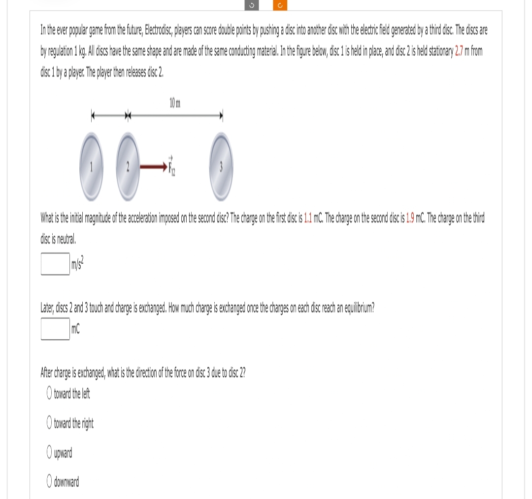 In the ever popular game from the future, Electrodisc, players can score double points by pushing a disc into another disc with the electric field generated by a third disc. The discs are
by regulation 1 kg. All discs have the same shape and are made of the same conducting material. In the figure below, disc 1 is held in place, and disc 2 is held stationary 2.7 m from
disc 1 by a player. The player then releases disc 2.
10 m
c
00-
What is the initial magnitude of the acceleration imposed on the second disc? The charge on the first disc is 1.1 mC. The charge on the second disc is 1.9 mC. The charge on the third
disc is neutral.
m/s2
Later, discs 2 and 3 touch and charge is exchanged. How much charge is exchanged once the charges on each disc reach an equilibrium?
mC
After charge is exchanged, what is the direction of the force on disc 3 due to disc 2?
O toward the left
O toward the right
O upward
O downward