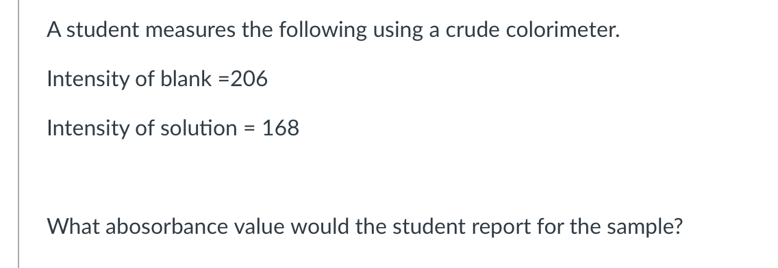A student measures the following using a crude colorimeter.
Intensity of blank =206
Intensity of solution = 168
What abosorbance value would the student report for the sample?
