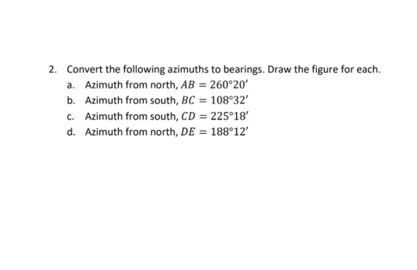 2. Convert the following azimuths to bearings. Draw the figure for each.
a. Azimuth from north, AB = 260°20'
b. Azimuth from south, BC = 108°32'
c. Azimuth from south, CD = 225°18'
d. Azimuth from north, DE = 188°12'
