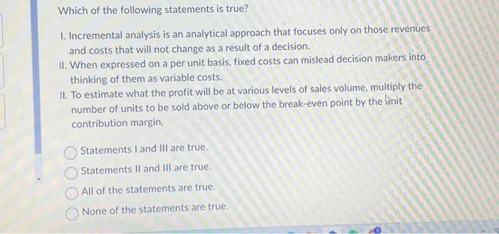 Which of the following statements is true?
I. Incremental analysis is an analytical approach that focuses only on those revenues
and costs that will not change as a result of a decision.
II. When expressed on a per unit basis, fixed costs can mislead decision makers into
thinking of them as variable costs.
II. To estimate what the profit will be at various levels of sales volume, multiply the
number of units to be sold above or below the break-even point by the unit
contribution margin.
Statements I and III are true.
Statements II and III are true.
All of the statements are true.
None of the statements are true.