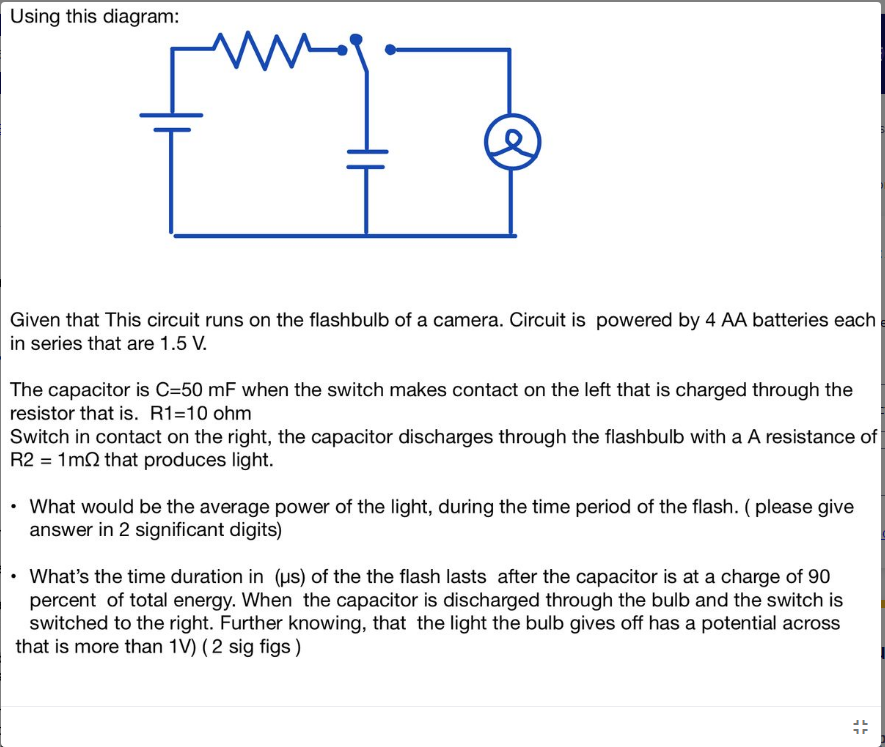 Using this diagram:
www.
Given that This circuit runs on the flashbulb of a camera. Circuit is powered by 4 AA batteries each
in series that are 1.5 V.
The capacitor is C=50 mF when the switch makes contact on the left that is charged through the
resistor that is. R1=10 ohm
Switch in contact on the right, the capacitor discharges through the flashbulb with a A resistance of
R2 = 1m2 that produces light.
• What would be the average power of the light, during the time period of the flash. (please give
answer in 2 significant digits)
What's the time duration in (us) of the the flash lasts after the capacitor is at a charge of 90
percent of total energy. When the capacitor is discharged through the bulb and the switch is
switched to the right. Further knowing, that the light the bulb gives off has a potential across
that is more than 1V) (2 sig figs)
JL
1r