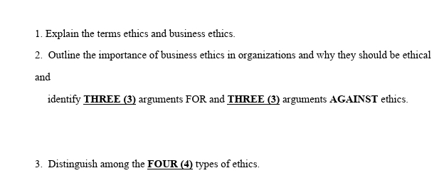 1. Explain the terms ethics and business ethics.
2. Outline the importance of business ethics in organizations and why they should be ethical
and
identify THREE (3) arguments FOR and THREE (3) arguments AGAINST ethics.
3. Distinguish among the FOUR (4) types of ethics.
