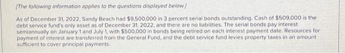 [The following information applies to the questions displayed below.]
As of December 31, 2022, Sandy Beach had $9,500,000 in 3 percent serial bonds outstanding. Cash of $509,000 is the
debt service fund's only asset as of December 31, 2022, and there are no liabilities. The serial bonds pay interest
semiannually on January 1 and July 1, with $500,000 in bonds being retired on each interest payment date. Resources for
payment of interest are transferred from the General Fund, and the debt service fund levies property taxes in an amount
sufficient to cover principal payments.