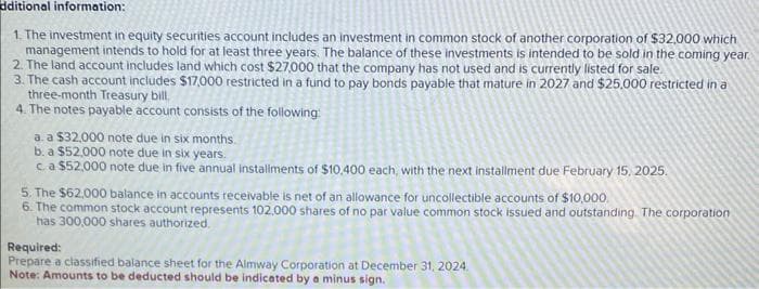 dditional information:
1. The investment in equity securities account includes an investment in common stock of another corporation of $32,000 which
management intends to hold for at least three years. The balance of these investments is intended to be sold in the coming year.
2. The land account includes land which cost $27,000 that the company has not used and is currently listed for sale.
3. The cash account includes $17,000 restricted in a fund to pay bonds payable that mature in 2027 and $25,000 restricted in a
three-month Treasury bill
4. The notes payable account consists of the following:
a. a $32,000 note due in six months.
b. a $52,000 note due in six years.
c. a $52,000 note due in five annual installments of $10,400 each, with the next installment due February 15, 2025.
5. The $62,000 balance in accounts receivable is net of an allowance for uncollectible accounts of $10,000.
6. The common stock account represents 102,000 shares of no par value common stock issued and outstanding. The corporation
has 300,000 shares authorized.
Required:
Prepare a classified balance sheet for the Almway Corporation at December 31, 2024.
Note: Amounts to be deducted should be indicated by a minus sign.