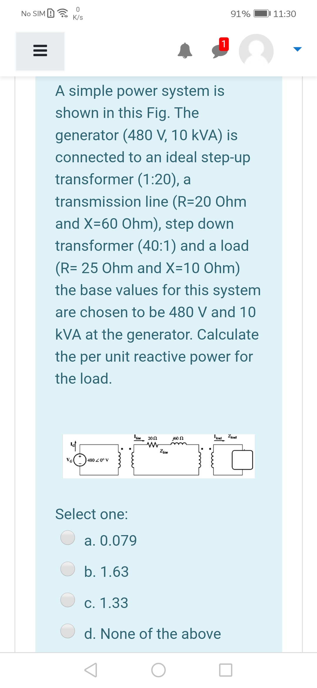 No SIM 9
91%
JI 11:30
K/s
1
A simple power system is
shown in this Fig. The
generator (480 V, 10 kVA) is
connected to an ideal step-up
transformer (1:20), a
transmission line (R=20 Ohm
and X=60 Ohm), step down
transformer (40:1) and a load
(R= 25 Ohm and X=10 Ohm)
the base values for this system
are chosen to be 480 V and 10
kVA at the generator. Calculate
the per unit reactive power for
the load.
line
Ioad Zoad
202
j60 N
Zine
VG
480 Z0° V
Select one:
a. 0.079
b. 1.63
c. 1.33
d. None of the above
II
