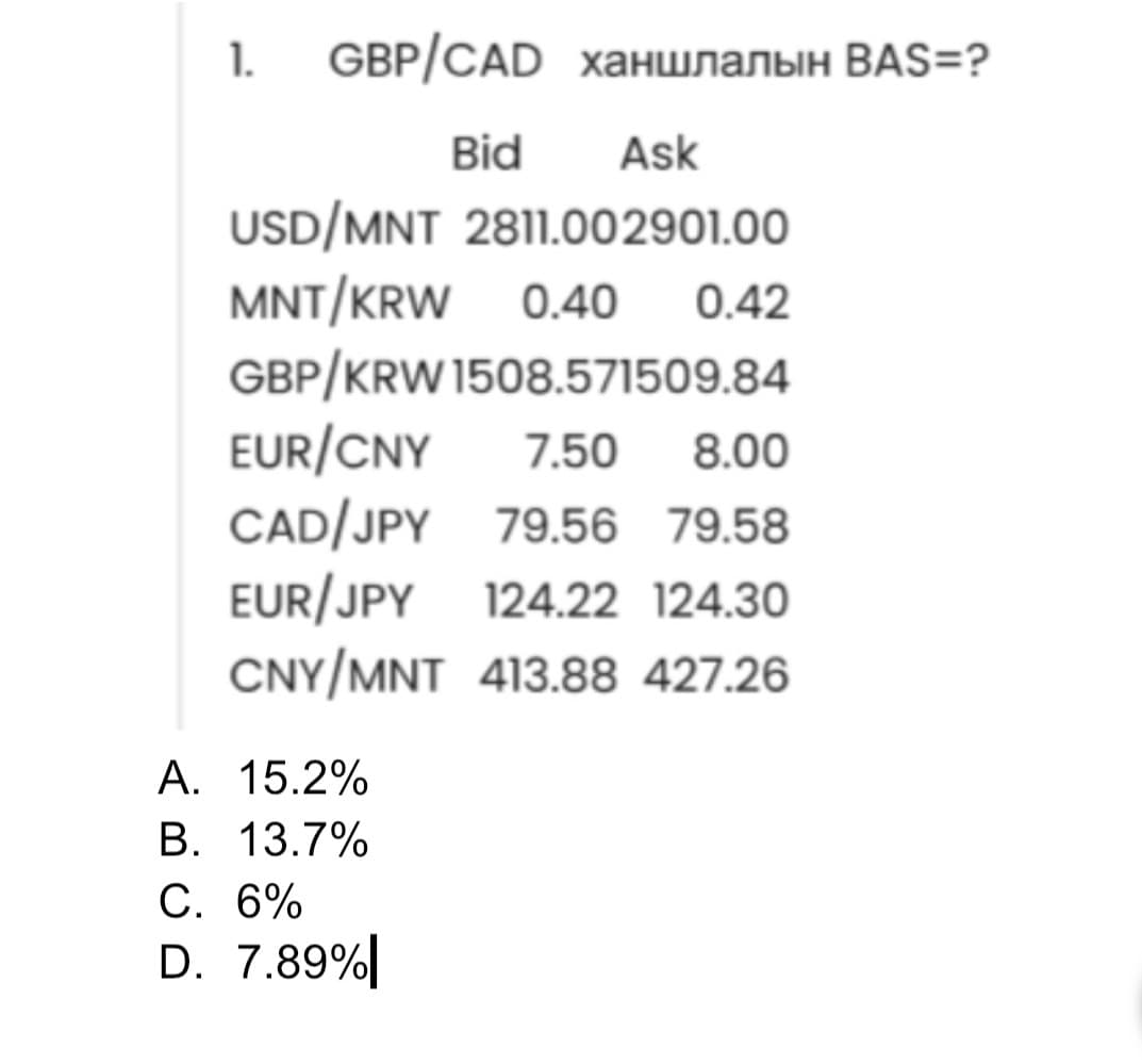 1. GBP/CAD ханшлалын ВАЅ=?
Bid Ask
USD/MNT 2811.002901.00
MNT/KRW 0.40
0.42
GBP/KRW 1508.571509.84
EUR/CNY 7.50 8.00
CAD/JPY 79.56 79.58
EUR/JPY 124.22 124.30
CNY/MNT 413.88 427.26
A. 15.2%
B. 13.7%
C. 6%
D. 7.89%|