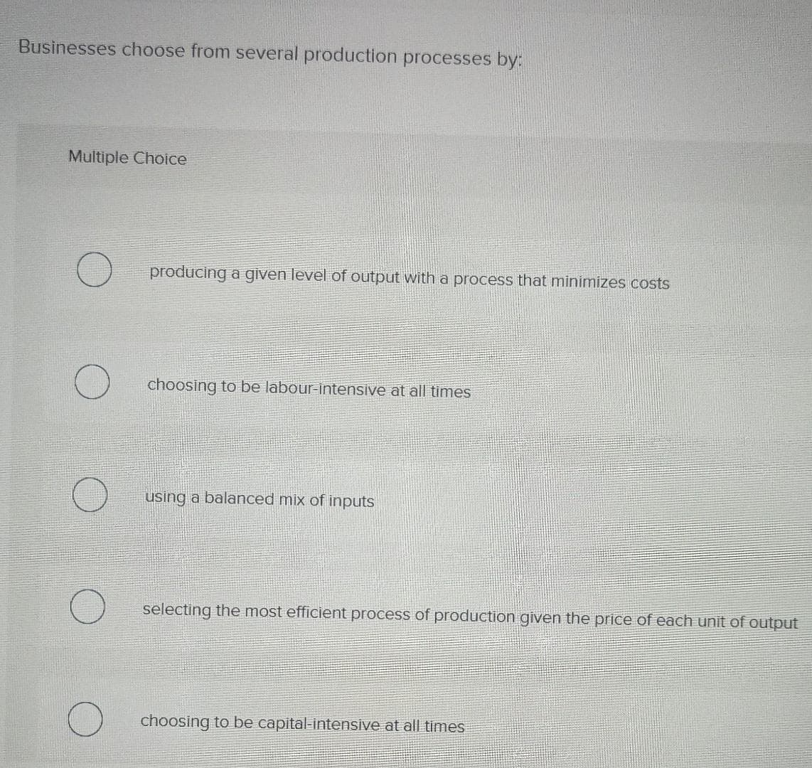 Businesses choose from several production processes by:
Multiple Choice
producing a given level of output with a process that minimizes costs
choosing to be labour-intensive at all times
using a balanced mix of inputs
selecting the most efficient process of production given the price of each unit
choosing to be capital-intensive at all times
output