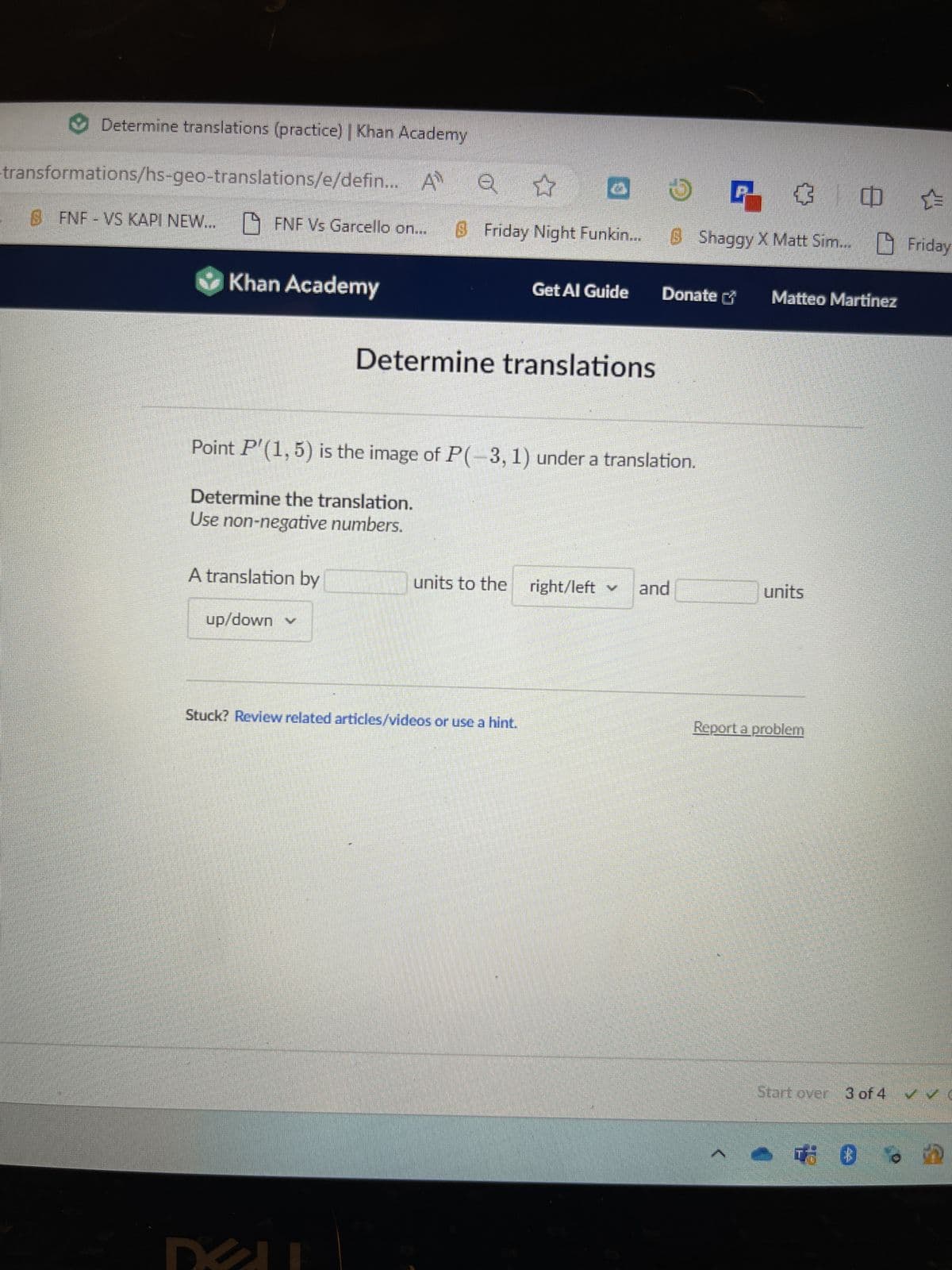 Determine translations (practice) | Khan Academy
transformations/hs-geo-translations/e/defin... A Q ✿
6 FNF - VS KAPI NEW... FNF Vs Garcello on... $ Friday Night Funkin...
✔Khan Academy
A translation by
up/down ✓
Get Al Guide
Determine translations
Point P'(1,5) is the image of P(-3, 1) under a translation.
Determine the translation.
Use non-negative numbers.
✔
ㄹ ㅁㄴ
B Shaggy X Matt Sim... Friday
Stuck? Review related articles/videos or use a hint.
Donate
units to the right/left ✓ and
Matteo Martinez
units
Report a problem
Start over 3 of 4 ✓✓
0
in