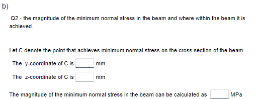 b)
Q2 - the magnitude of the minimum normal stress in the beam and where within the beam it is
achieved.
Let C denote the point that achieves minimum normal stress on the cross section of the beam
The y-coordinate of C is
The z-coordinate of C is
mm
mm
The magnitude of the minimum normal stress in the beam can be calculated as
MPa