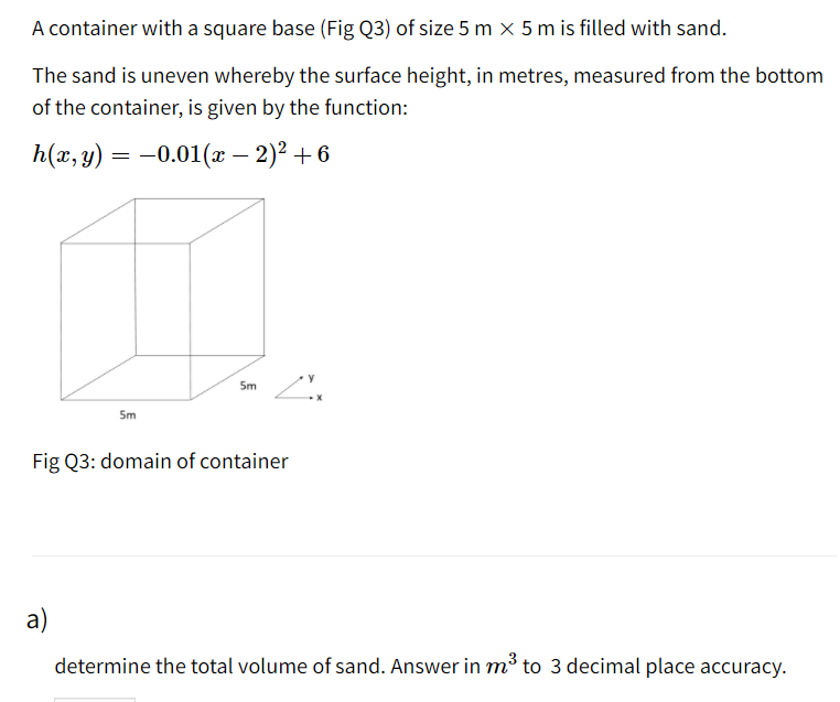 A container with a square base (Fig Q3) of size 5 m × 5 m is filled with sand.
The sand is uneven whereby the surface height, in metres, measured from the bottom
of the container, is given by the function:
h(x,y)
= -0.01(x – 2)? + 6
5m
5m
Fig Q3: domain of container
a)
determine the total volume of sand. Answer in m³ to 3 decimal place accuracy.
