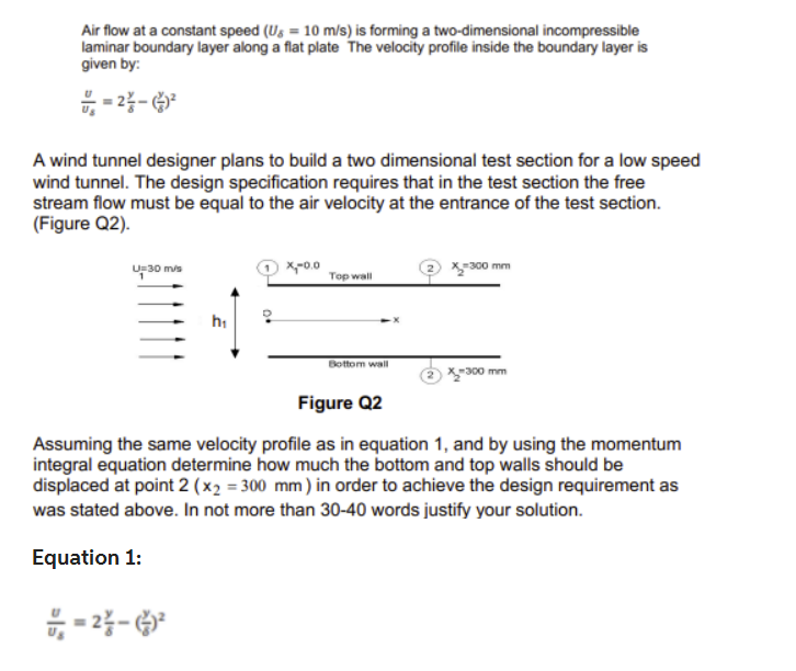 Air flow at a constant speed (Us = 10 m/s) is forming a two-dimensional incompressible
laminar boundary layer along a flat plate The velocity profile inside the boundary layer is
given by:
=2-²
A wind tunnel designer plans to build a two dimensional test section for a low speed
wind tunnel. The design specification requires that in the test section the free
stream flow must be equal to the air velocity at the entrance of the test section.
(Figure Q2).
U 30 m/s
h₁
= 2²-²
x,-0.0
Top wall
Bottom wall
-300 mm
X-300 mm
Figure Q2
Assuming the same velocity profile as in equation 1, and by using the momentum
integral equation determine how much the bottom and top walls should be
displaced at point 2 (x₂ = 300 mm) in order to achieve the design requirement as
was stated above. In not more than 30-40 words justify your solution.
Equation 1: