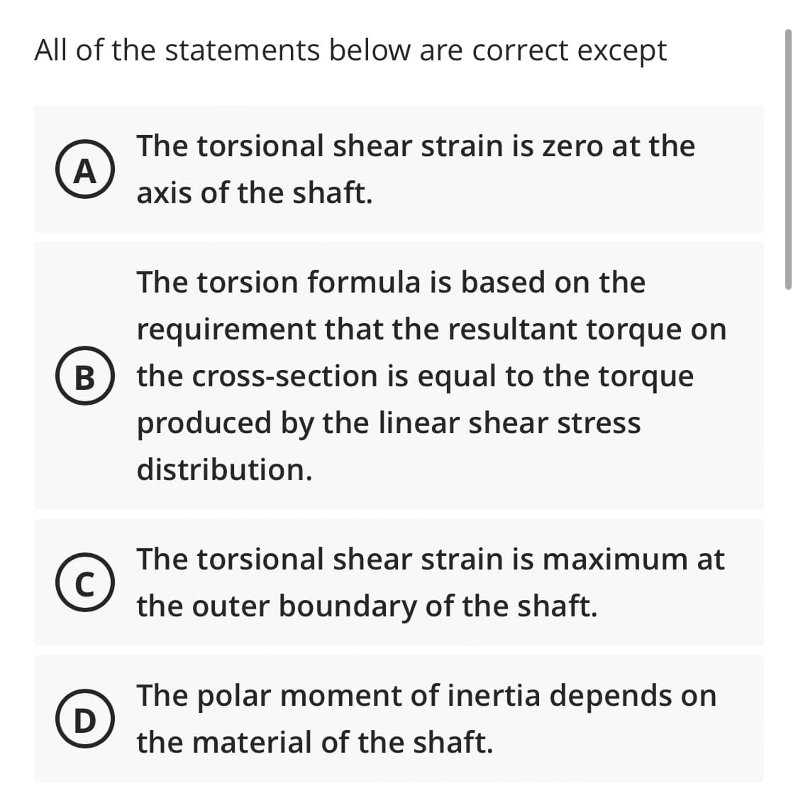 All of the statements below are correct except
A
The torsional shear strain is zero at the
axis of the shaft.
The torsion formula is based on the
requirement that the resultant torque on
the cross-section is equal to the torque
produced by the linear shear stress
distribution.
The torsional shear strain is maximum at
the outer boundary of the shaft.
The polar moment of inertia depends on
the material of the shaft.
B
C
D