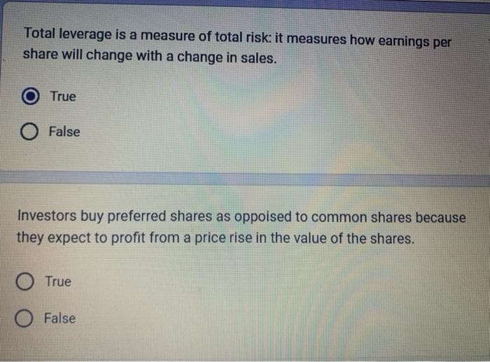 Total leverage is a measure of total risk: it measures how earnings per
share will change with a change in sales.
True
False
Investors buy preferred shares as oppoised to common shares because
they expect to profit from a price rise in the value of the shares.
O True
False