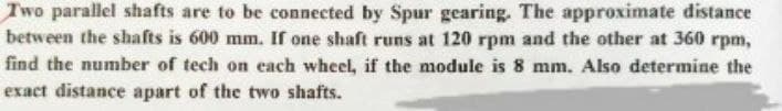 Two parallel shafts are to be connected by Spur gearing. The approximate distance
between the shafts is 600 mm. If one shaft runs at 120 rpm and the other at 360 rpm,
find the number of tech on each wheel, if the module is 8 mm. Also determine the
exact distance apart of the two shafts.
