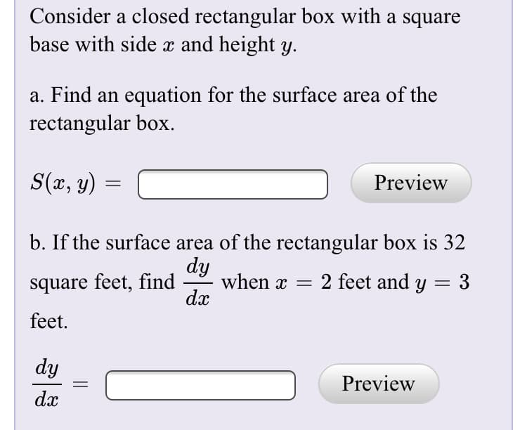 Consider a closed rectangular box with a square
base with side x and height y.
a. Find an equation for the surface area of the
rectangular box.
S(x, y) =
Preview
b. If the surface area of the rectangular box is 32
dy
when x = 2 feet and y = 3
dx
square feet, find
feet.
dy
Preview
dx
