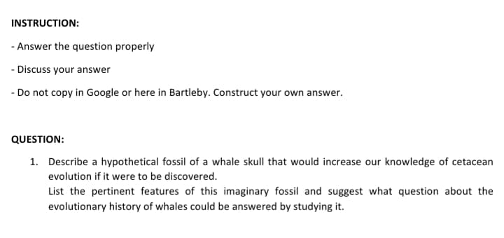 INSTRUCTION:
- Answer the question properly
- Discuss your answer
- Do not copy in Google or here in Bartleby. Construct your own answer.
QUESTION:
1. Describe a hypothetical fossil of a whale skull that would increase our knowledge of cetacean
evolution if it were to be discovered.
List the pertinent features of this imaginary fossil and suggest what question about the
evolutionary history of whales could be answered by studying it.