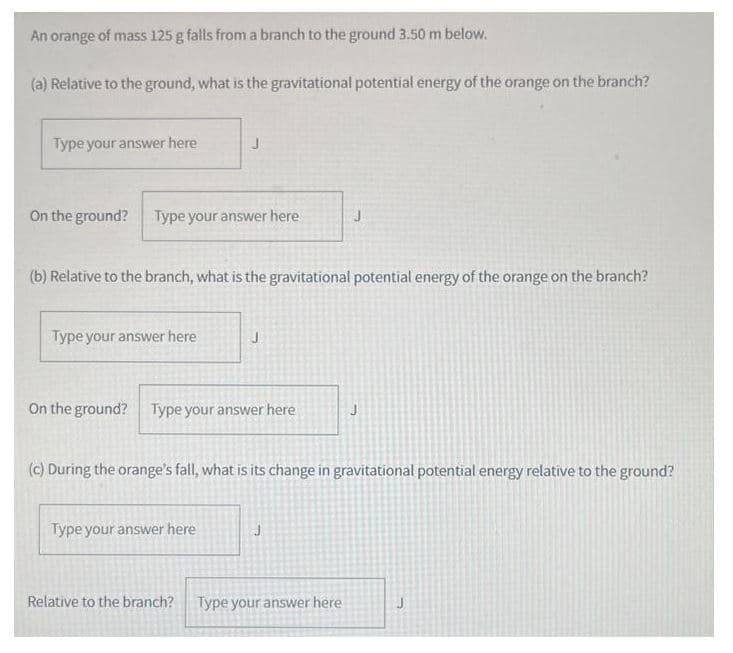 An orange of mass 125 g falls from a branch to the ground 3.50 m below.
(a) Relative to the ground, what is the gravitational potential energy of the orange on the branch?
Type your answer here
On the ground? Type your answer here
J
(b) Relative to the branch, what is the gravitational potential energy of the orange on the branch?
Type your answer here
J
On the ground? Type your answer here
Type your answer here
(c) During the orange's fall, what is its change in gravitational potential energy relative to the ground?
Relative to the branch? Type your answer here
J