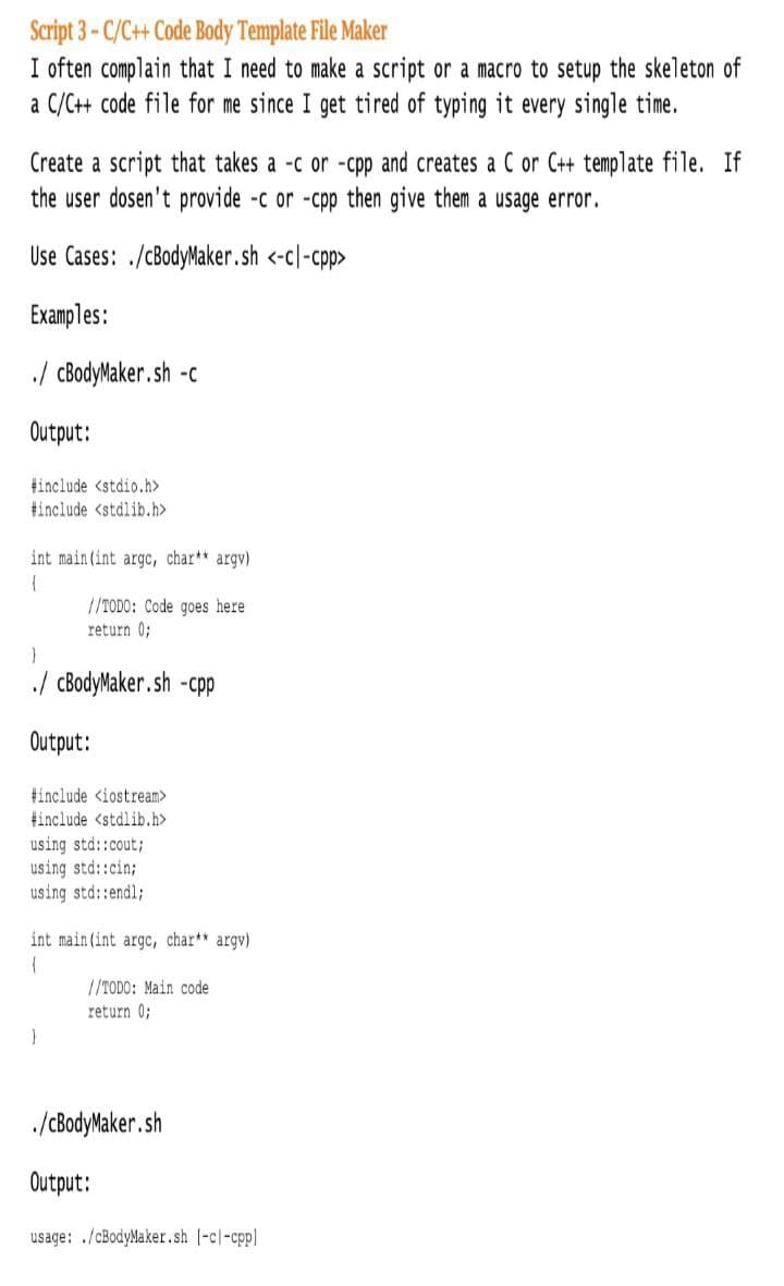 Script 3 - C/C++ Code Body Template File Maker
I often complain that I need to make a script or a macro to setup the skeleton of
a C/C++ code file for me since I get tired of typing it every single time.
Create a script that takes a -c or -cpp and creates a C or C++ template file. If
the user dosen't provide -c or -cpp then give them a usage error.
Use Cases: ./cBodyMaker.sh <-c|-cpp>
Examples:
/ cBodyMaker.sh -c
Output:
#include <stdio.h>
#include <stdlib.h>
int main (int argc, char** argv)
//TODO: Code goes here
return 0;
/ cBodyMaker.sh -cpp
Output:
tinclude <iostream>
#include <stdlib.h>
using std::cout;
using std::cin;
using std::endl;
int main(int argc, char** argv)
//TODO: Main code
return 0;
./CBodyMaker.sh
Output:
usage: ./cBodyMaker.sh |-cl-cpp|
