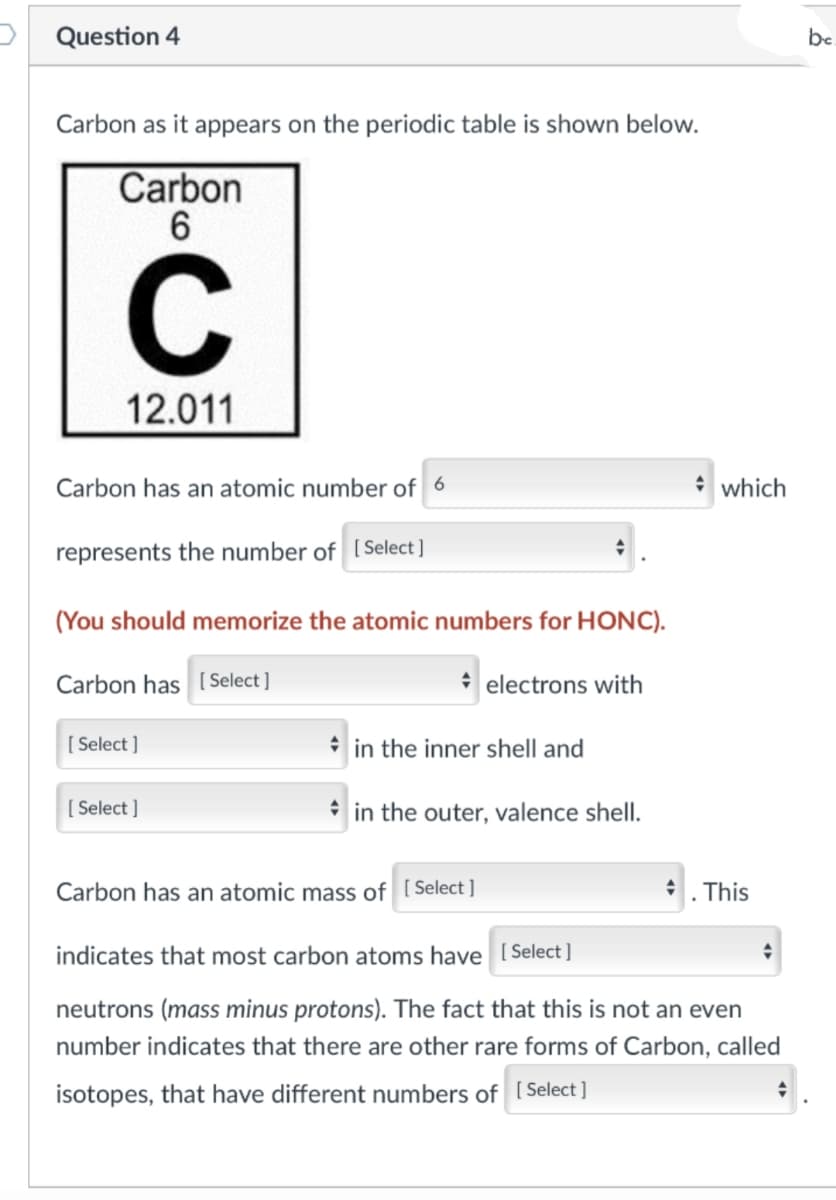 Question 4
Carbon as it appears on the periodic table is shown below.
Carbon
6
C
12.011
Carbon has an atomic number of 6
represents the number of [Select]
(You should memorize the atomic numbers for HONC).
Carbon has
[Select]
electrons with
[Select]
[Select]
in the inner shell and
in the outer, valence shell.
which
Carbon has an atomic mass of [Select]
indicates that most carbon atoms have [Select]
neutrons (mass minus protons). The fact that this is not an even
number indicates that there are other rare forms of Carbon, called
isotopes, that have different numbers of [Select]
. This
+
be.