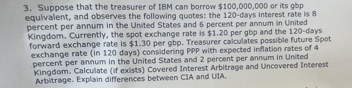 3. Suppose that the treasurer of IBM can borrow $100,000,000 or its gbp
equivalent, and observes the following quotes: the 120-days interest rate is 8
percent per annum in the United States and 6 percent per annum in United
Kingdom. Currently, the spot exchange rate is $1.20 per gbp and the 120-days
forward exchange rate is $1.30 per gbp. Treasurer calculates possible future Spot
exchange rate (in 120 days) considering PPP with expected inflation rates of 4
percent per annum in the United States and 2 percent per annum in United
Kingdom. Calculate (if exists) Covered Interest Arbitrage and Uncovered Interest
Arbitrage. Explain differences between CIA and UIA.