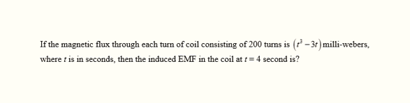 If the magnetic flux through each turn of coil consisting of 200 turns is (³-3t) milli-webers,
where t is in seconds, then the induced EMF in the coil at t = 4 second is?