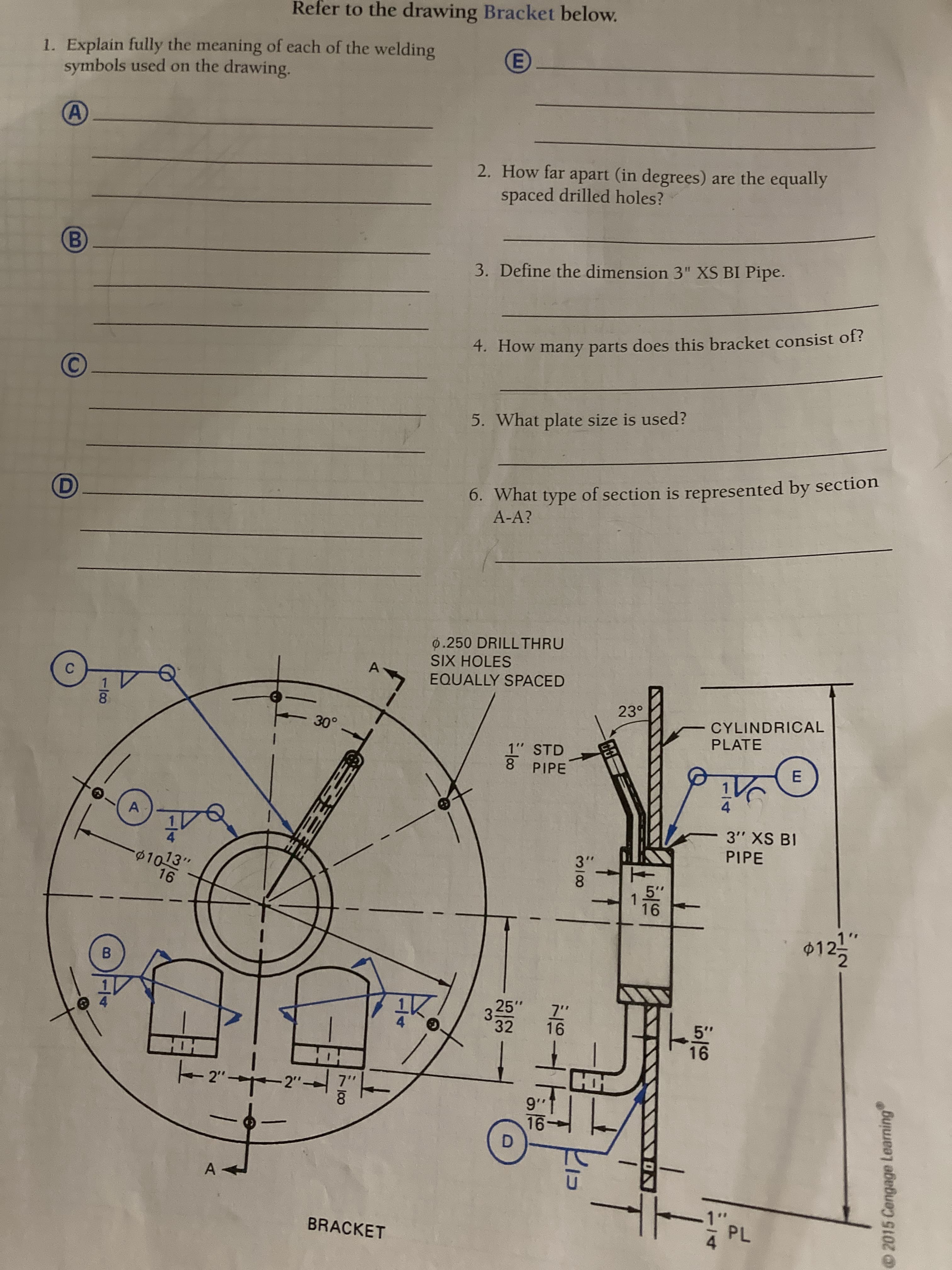 1/8
2015 Cengage Learning
Refer to the drawing Bracket below.
1. Explain fully the meaning of each of the welding
symbols used on the drawing.
2. How far apart (in degrees) are the equally
spaced drilled holes?
3. Define the dimension 3" XS BI Pipe.
4. How many parts does this bracket consist of?
5. What plate size is used?
6. What type of section is represented by section
A-A?
0.250 DRILLTHRU
SIX HOLES
EQUALLY SPACED
23°
CYLINDRICAL
PLATE
1" STD
8 PIPE
E.
A
3" XS BI
PIPE
01013"
3"
8.
$12!
B
3.
32
25"
337
5"
2"
HH
!..6
D.
BRACKET
