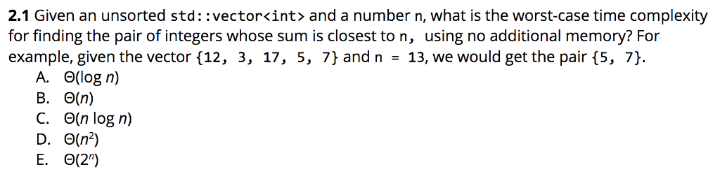 2.1 Given an unsorted std::vector<int> and a number n, what is the worst-case time complexity
for finding the pair of integers whose sum is closest to n, using no additional memory? For
example, given the vector {12, 3, 17, 5, 7} and n = 13, we would get the pair {5, 7}.
A. O(log n)
B. (n)
C. O(n log n)
D. 0(n²)
E.
(2¹)