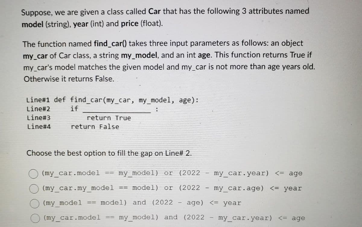 Suppose, we are given a class called Car that has the following 3 attributes named
model (string), year (int) and price (float).
The function named find_car() takes three input parameters as follows: an object
my_car of Car class, a string my_model, and an int age. This function returns True if
my_car's model matches the given model and my_car is not more than age years old.
Otherwise it returns False.
Line#1 def find_car(my_car, my_model, age):
Line#2
Line#3
Line#4
if
return True
return False
Choose the best option to fill the gap on Line# 2.
(my_car.model
my model) or (2022
my_car.year) <= age
(my_car.my_model model) or (2022 - my_car.age) <= year
(my model
model) and (2022 - age)
<= year
(my_car.model
my_model) and (2022
==
==
==
=
-
my_car.year) <= age