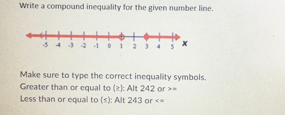 Write a compound inequality for the given number line.
-5 4 -3 -2 -1 0 1 2 3 4
5
X
Make sure to type the correct inequality symbols.
Greater than or equal to (≥): Alt 242 or >=
Less than or equal to (≤): Alt 243 or <=
