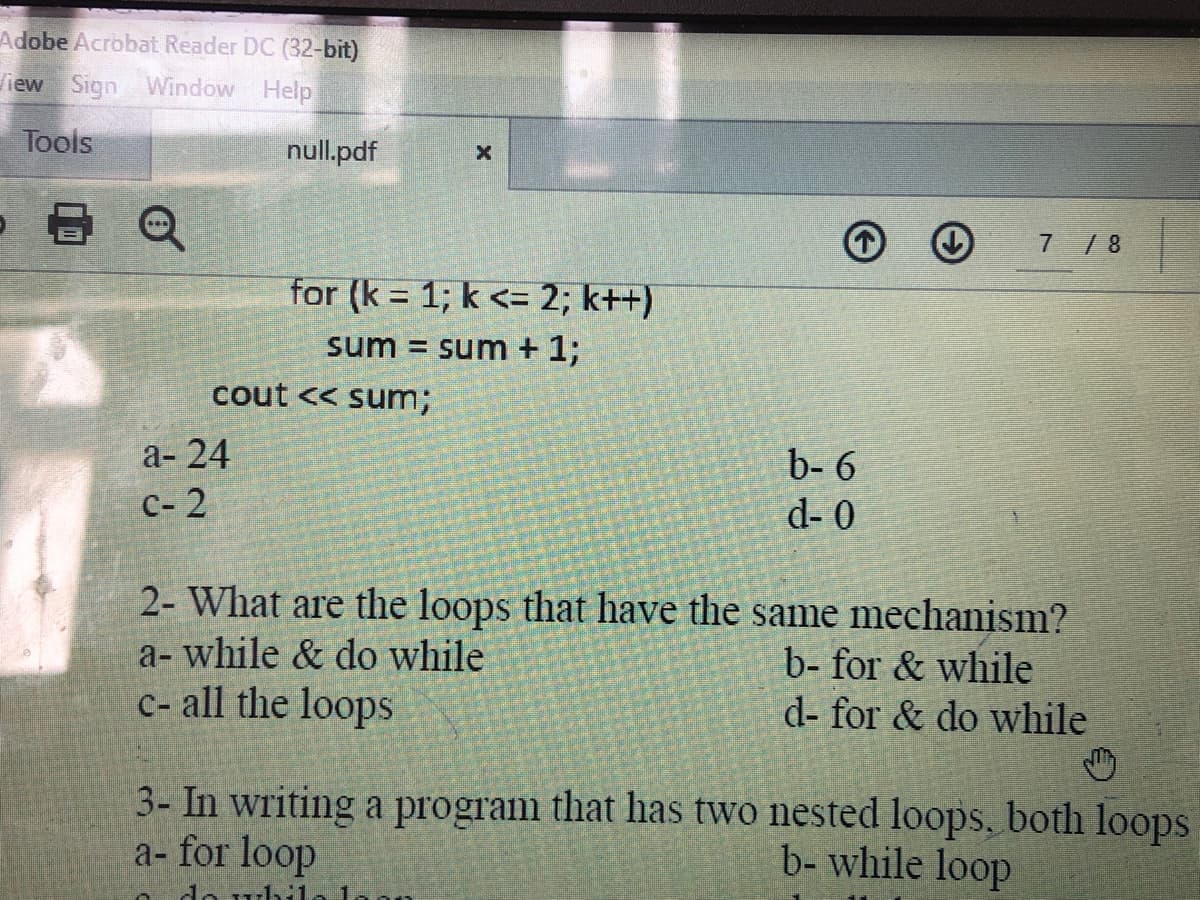 Adobe Acrobat Reader DC (32-bit)
View Sign Window Help
Tools
null.pdf
7 /8
for (k = 1; k <= 2; k++)
sum = sum + 1;
cout << sum3;
а- 24
с- 2
b- 6
d- 0
2- What are the loops that have the same mechanism?
a- while & do while
C- all the loops
b- for & while
d- for & do while
3- In writing a program that has two nested loops, both loops
a- for loop
b- while loop
do uhi
