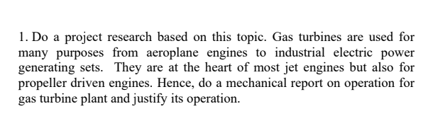 1. Do a project research based on this topic. Gas turbines are used for
many purposes from aeroplane engines to industrial electric power
generating sets. They are at the heart of most jet engines but also for
propeller driven engines. Hence, do a mechanical report on operation for
gas turbine plant and justify its operation.
