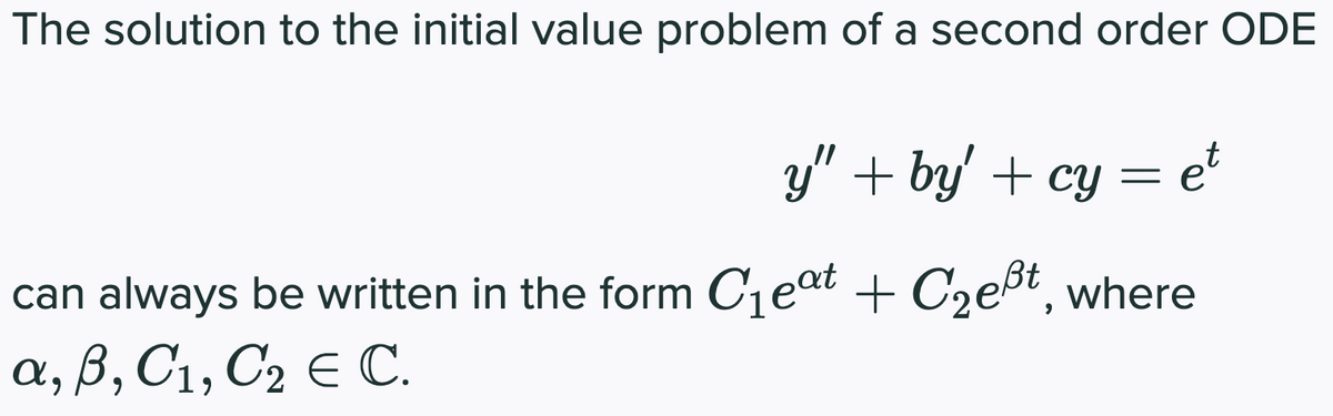 The solution to the initial value problem of a second order ODE
y" + by' + cy = et
can always be written in the form C₁eat + C₂eßt, where
a, B, C₁, C₂ E C.