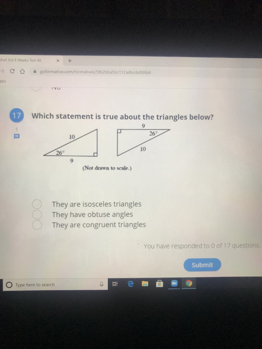 Mod 3rd 6 Weeks Test 4A
A goformative.com/formatives/5fb2b6a5bc112a4bcdd06fd4
pps
TVO
17
Which statement is true about the triangles below?
9.
10
26°
26°
10
(Not drawn to scale.)
They are isosceles triangles
They have obtuse angles
They are congruent triangles
You have responded to 0 of 17 questions.
Submit
O Type here to search
