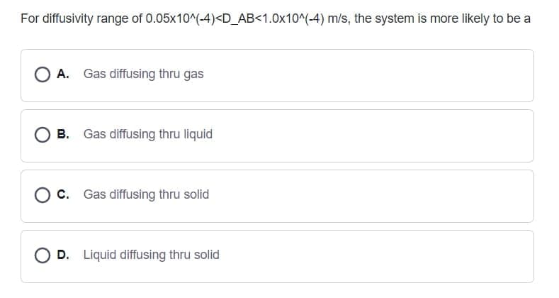 For diffusivity range of 0.05x10^(-4)<D_AB<1.0x10^(-4) m/s, the system is more likely to be a
A. Gas diffusing thru gas
А.
О в.
Gas diffusing thru liquid
Ос.
Gas diffusing thru solid
O D. Liquid diffusing thru solid
