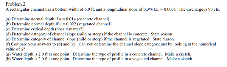 Problem 2
A rectangular channel has a bottom width of 6.0 ft, and a longitudinal slope of 0.3% (S = 0.003). The discharge is 90 cfs.
(a) Determine normal depth if n = 0.014 (concrete channel)
(b) Determine normal depth if n = 0.022 (vegetated channel)
(c) Determine critical depth (does n matter?)
(d) Determine category of channel slope (mild or steep) if the channel is concrete. State reason.
(e) Determine category of channel slope (mild or steep) if the channel is vegetated. State reason.
(f) Compare your answers to (d) and (e). Can you determine the channel slope category just by looking at the numerical
value of S?
(g) Water depth is 2.0 ft at one point. Determine the type of profile in a concrete channel. Make a sketch.
(h) Water depth is 2.0 ft at one point. Determine the type of profile in a vegetated channel. Make a sketch.