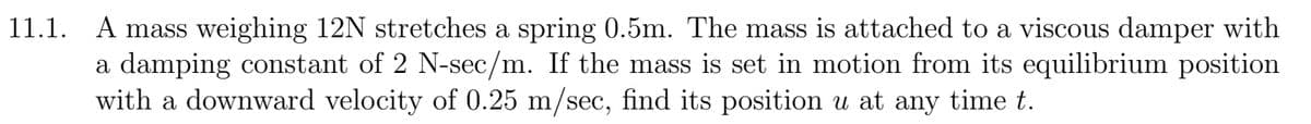 11.1. A mass weighing 12N stretches a spring 0.5m. The mass is attached to a viscous damper with
a damping constant of 2 N-sec/m. If the mass is set in motion from its equilibrium position
with a downward velocity of 0.25 m/sec, find its position u at any time t.
