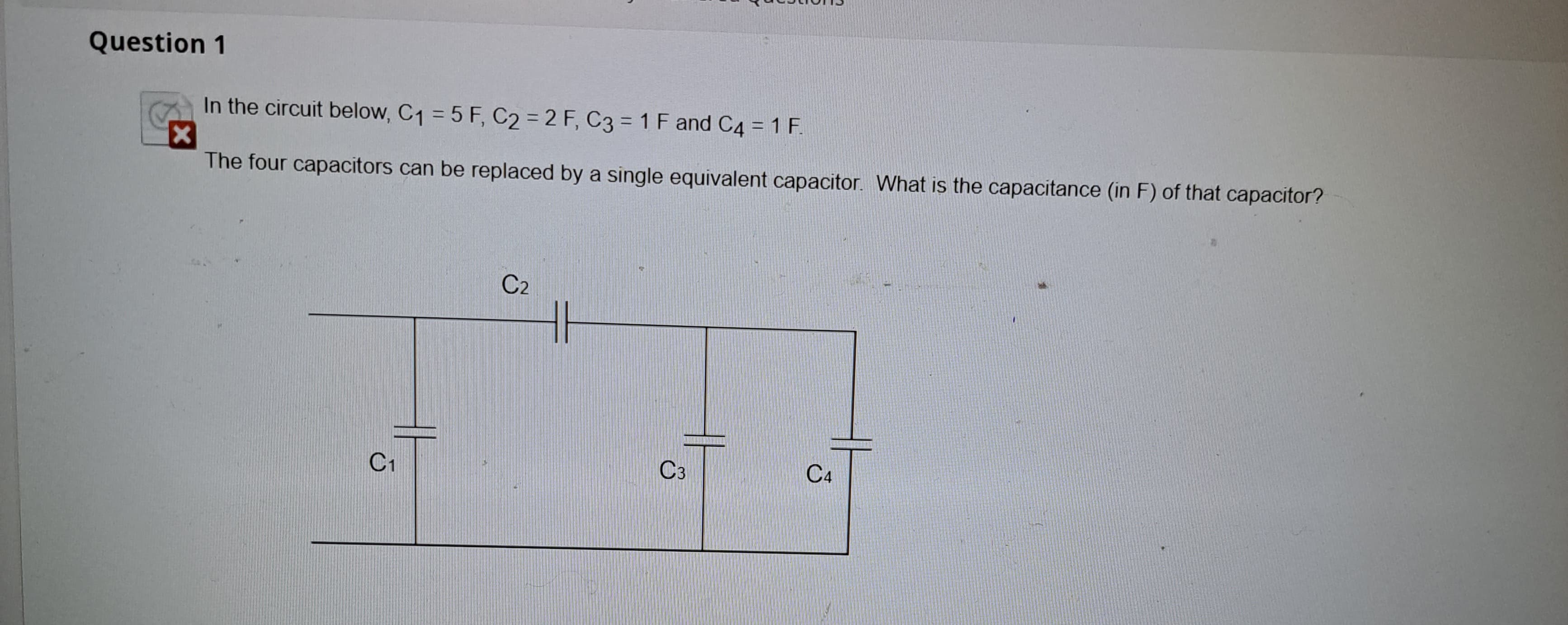 Question 1
In the circuit below, C₁ = 5 F, C2 = 2 F, C3= 1 F and C4 = 1 F.
x
The four capacitors can be replaced by a single equivalent capacitor. What is the capacitance (in F) of that capacitor?
C1
C₂
C3
C4