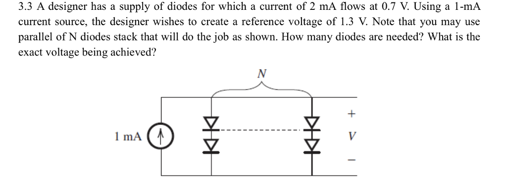 3.3 A designer has a supply of diodes for which a current of 2 mA flows at 0.7 V. Using a 1-mA
current source, the designer wishes to create a reference voltage of 1.3 V. Note that you may use
parallel of N diodes stack that will do the job as shown. How many diodes are needed? What is the
exact voltage being achieved?
1 mA (₁
DIDI
N
主
+1