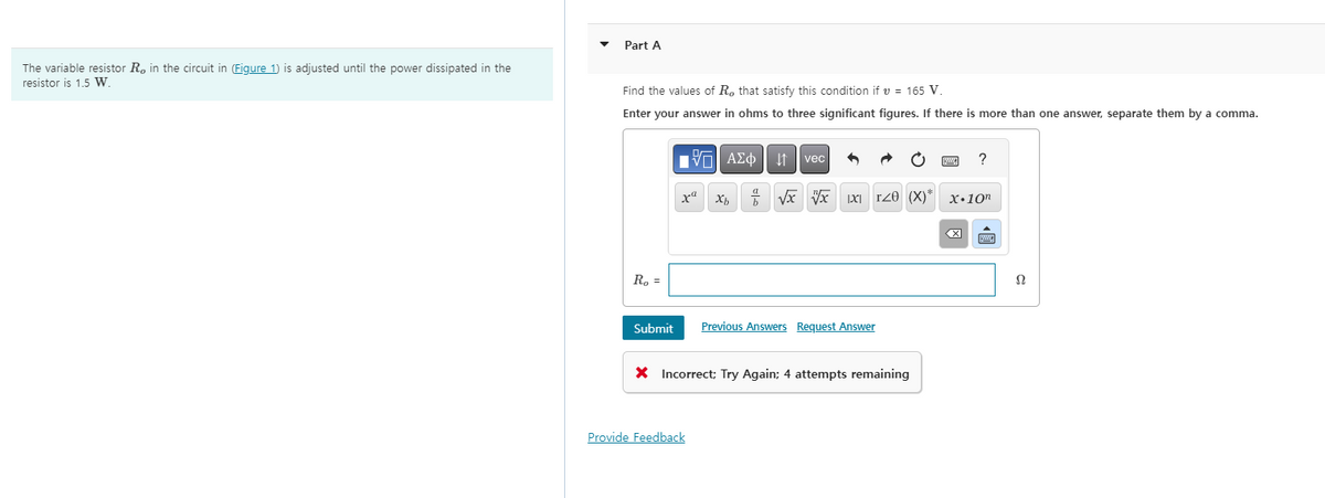The variable resistor R, in the circuit in (Figure 1) is adjusted until the power dissipated in the
resistor is 1.5 W.
Part A
Find the values of R, that satisfy this condition if v = 165 V.
Enter your answer in ohms to three significant figures. If there is more than one answer, separate them by a comma.
R₂ =
Submit
xa
AΣ vec
Provide Feedback
Xb
√x √x IXI I20 (X)"
Previous Answers Request Answer
X Incorrect; Try Again; 4 attempts remaining
?
x 10n
X
Ω
