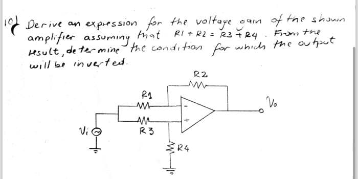 10 Derive an expression for the voltage gain of the shown
amplifier
that
RI + R2 = R3 +24
From the
result, de termine the condition for which the output
will be inverted.
Vi
R1
M
AM
123
+
R4
R2
Vo