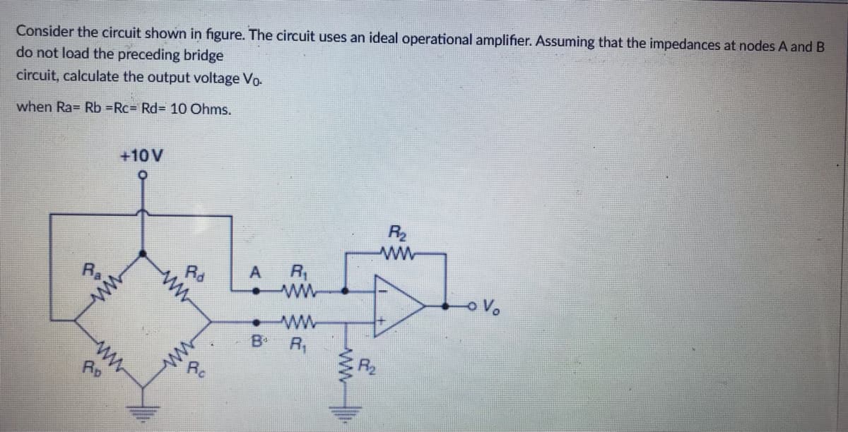 Consider the circuit shown in figure. The circuit uses an ideal operational amplifier. Assuming that the impedances at nodes A and B
do not load the preceding bridge
circuit, calculate the output voltage Vo
when Ra= Rb =Rc= Rd= 10 Ohms.
+10 V
R₂
ww
3
www
AD
Rd
ww
www
aº
A. D
А
R₁
ww
R₁
ww
5
o Vo
